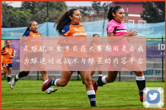 足球脱口秀节目在大赛期间是否成为球迷讨论战术与球星的内容平台