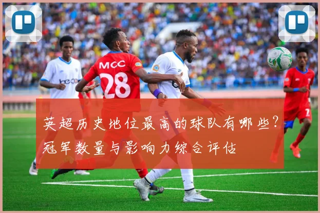英超历史地位最高的球队有哪些？冠军数量与影响力综合评估