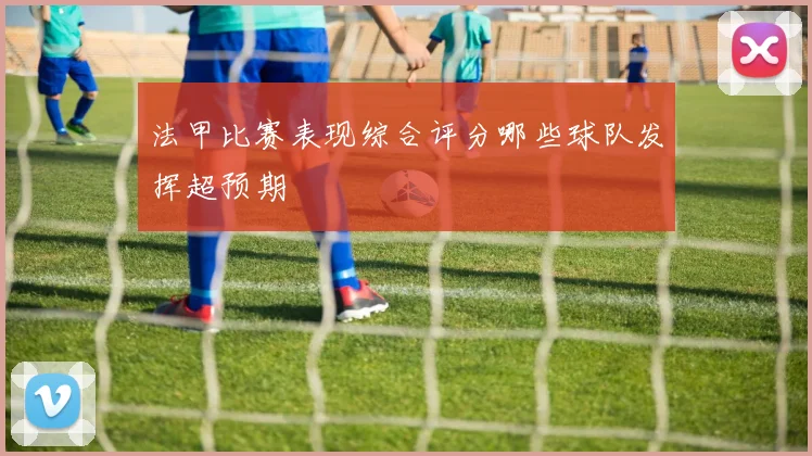 法甲比赛表现综合评分哪些球队发挥超预期