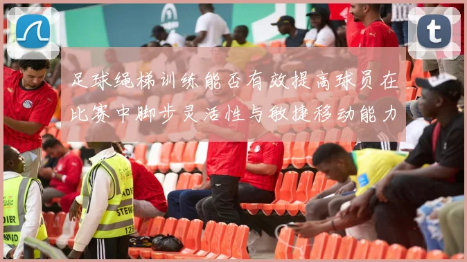 足球绳梯训练能否有效提高球员在比赛中脚步灵活性与敏捷移动能力