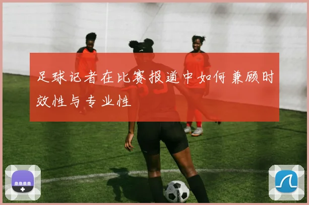 足球记者在比赛报道中如何兼顾时效性与专业性