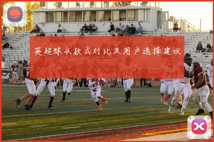英超球衣款式对比及用户选择建议